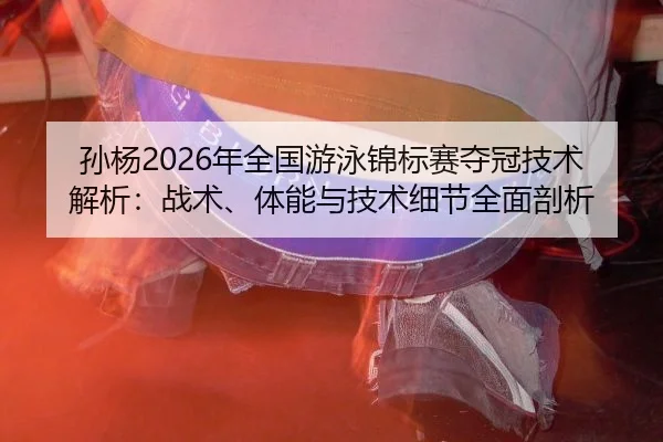 孙杨2026年全国游泳锦标赛夺冠技术解析：战术、体能与技术细节全面剖析