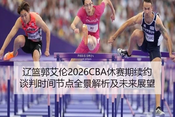 辽篮郭艾伦2026CBA休赛期续约谈判时间节点全景解析及未来展望
